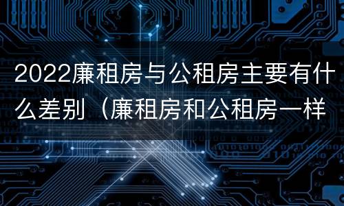 2022廉租房与公租房主要有什么差别（廉租房和公租房一样吗?）