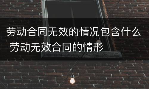 劳动合同无效的情况包含什么 劳动无效合同的情形