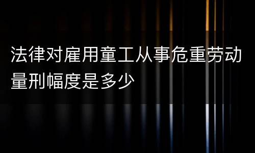 法律对雇用童工从事危重劳动量刑幅度是多少