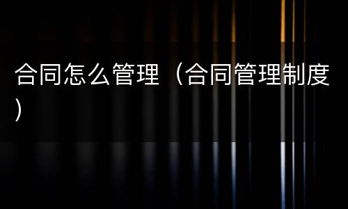 合同怎么管理（合同管理制度）