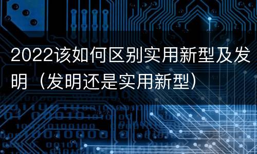 2022该如何区别实用新型及发明（发明还是实用新型）