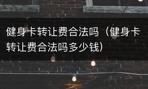 健身卡转让费合法吗（健身卡转让费合法吗多少钱）