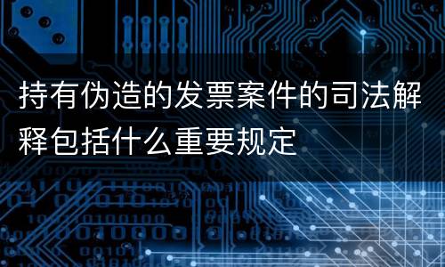 持有伪造的发票案件的司法解释包括什么重要规定