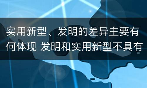 实用新型、发明的差异主要有何体现 发明和实用新型不具有什么特性