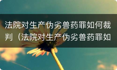 法院对生产伪劣兽药罪如何裁判（法院对生产伪劣兽药罪如何裁判处罚）