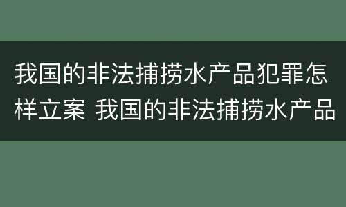 我国的非法捕捞水产品犯罪怎样立案 我国的非法捕捞水产品犯罪怎样立案处理