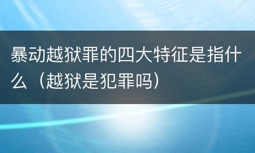 暴动越狱罪的四大特征是指什么（越狱是犯罪吗）