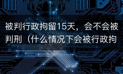 被判行政拘留15天，会不会被判刑（什么情况下会被行政拘留15天）