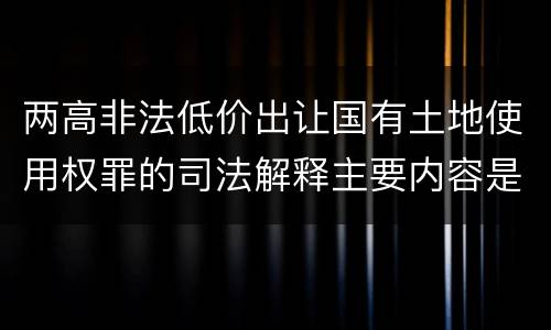 两高非法低价出让国有土地使用权罪的司法解释主要内容是什么