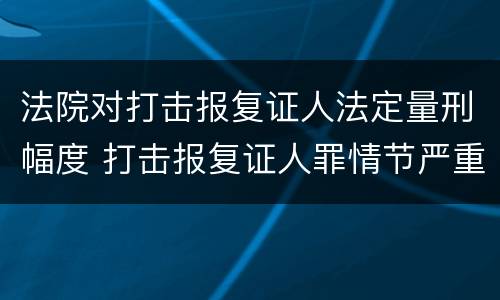 法院对打击报复证人法定量刑幅度 打击报复证人罪情节严重