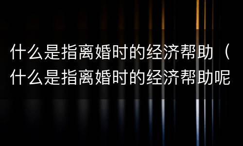 什么是指离婚时的经济帮助（什么是指离婚时的经济帮助呢）