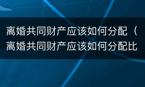 离婚共同财产应该如何分配（离婚共同财产应该如何分配比例）