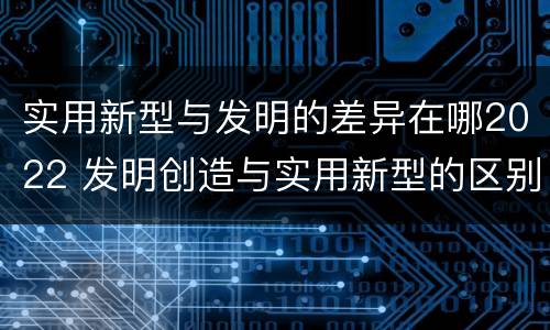 实用新型与发明的差异在哪2022 发明创造与实用新型的区别