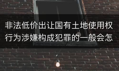 非法低价出让国有土地使用权行为涉嫌构成犯罪的一般会怎么处罚
