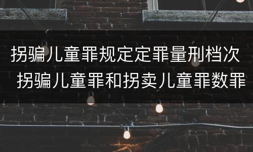拐骗儿童罪规定定罪量刑档次 拐骗儿童罪和拐卖儿童罪数罪并罚