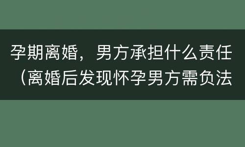 孕期离婚，男方承担什么责任（离婚后发现怀孕男方需负法律责任吗）