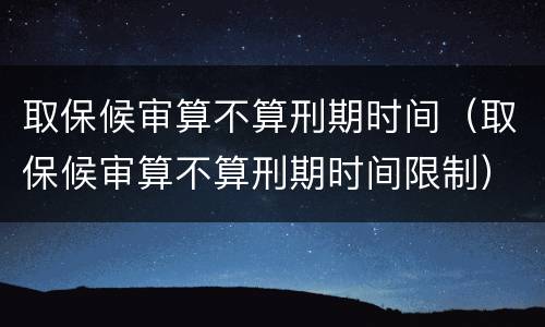取保候审算不算刑期时间（取保候审算不算刑期时间限制）