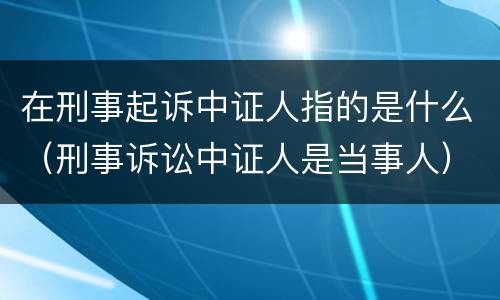 在刑事起诉中证人指的是什么（刑事诉讼中证人是当事人）
