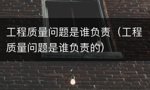 工程质量问题是谁负责（工程质量问题是谁负责的）