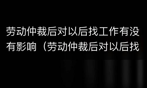劳动仲裁后对以后找工作有没有影响（劳动仲裁后对以后找工作有没有影响呢）