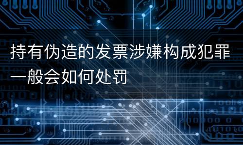 持有伪造的发票涉嫌构成犯罪一般会如何处罚