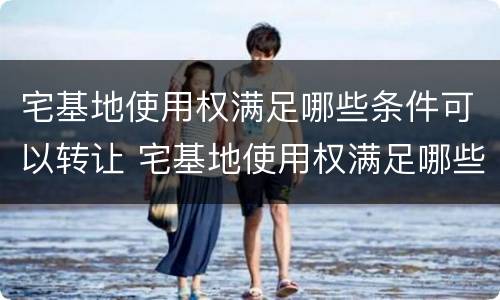 宅基地使用权满足哪些条件可以转让 宅基地使用权满足哪些条件可以转让呢