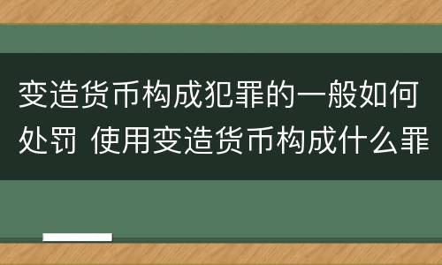 变造货币构成犯罪的一般如何处罚 使用变造货币构成什么罪
