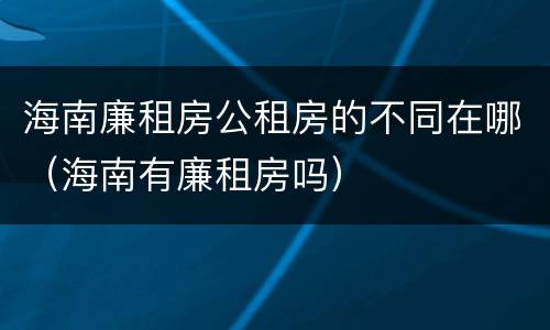 海南廉租房公租房的不同在哪（海南有廉租房吗）