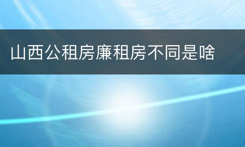 山西公租房廉租房不同是啥