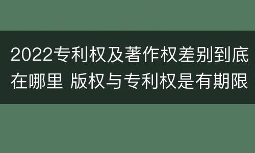 2022专利权及著作权差别到底在哪里 版权与专利权是有期限的吗