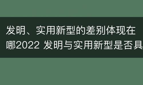 发明、实用新型的差别体现在哪2022 发明与实用新型是否具有实用性