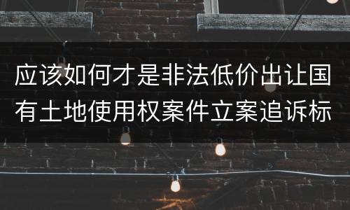 应该如何才是非法低价出让国有土地使用权案件立案追诉标准