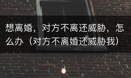 想离婚，对方不离还威胁，怎么办（对方不离婚还威胁我）