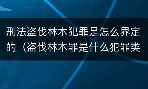 刑法盗伐林木犯罪是怎么界定的（盗伐林木罪是什么犯罪类型）