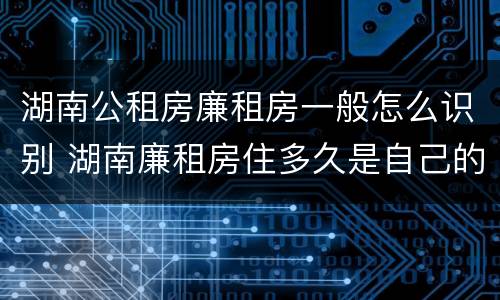 湖南公租房廉租房一般怎么识别 湖南廉租房住多久是自己的