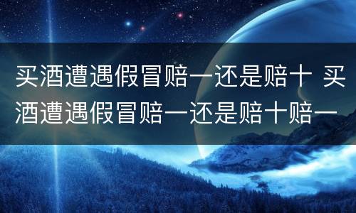 买酒遭遇假冒赔一还是赔十 买酒遭遇假冒赔一还是赔十赔一