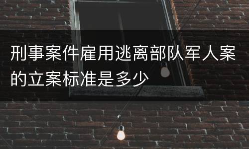 刑事案件雇用逃离部队军人案的立案标准是多少