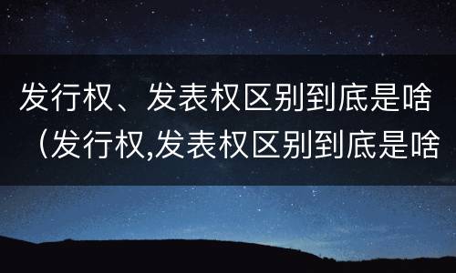 发行权、发表权区别到底是啥（发行权,发表权区别到底是啥意思）