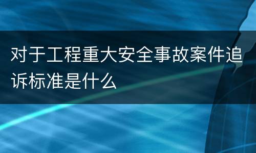 对于工程重大安全事故案件追诉标准是什么