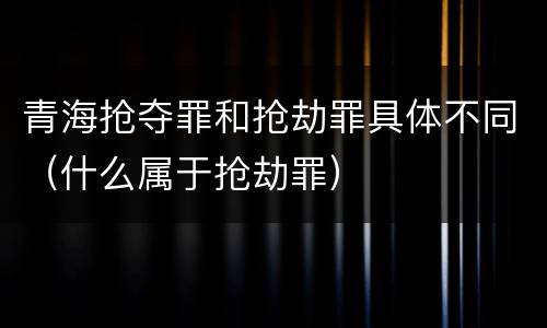 青海抢夺罪和抢劫罪具体不同（什么属于抢劫罪）