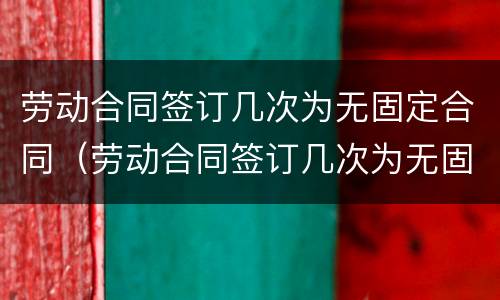 劳动合同签订几次为无固定合同（劳动合同签订几次为无固定合同）