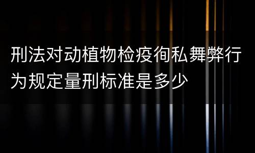 刑法对动植物检疫徇私舞弊行为规定量刑标准是多少