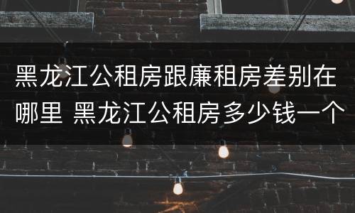 黑龙江公租房跟廉租房差别在哪里 黑龙江公租房多少钱一个月