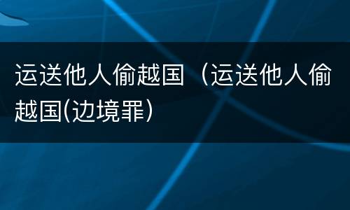 运送他人偷越国（运送他人偷越国(边境罪）