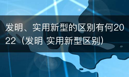 发明、实用新型的区别有何2022（发明 实用新型区别）