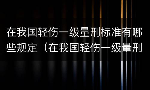 在我国轻伤一级量刑标准有哪些规定（在我国轻伤一级量刑标准有哪些规定和标准）