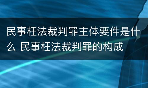 民事枉法裁判罪主体要件是什么 民事枉法裁判罪的构成