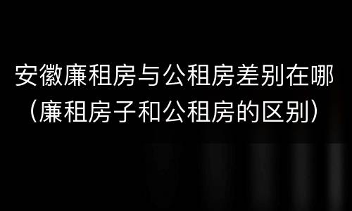 安徽廉租房与公租房差别在哪（廉租房子和公租房的区别）
