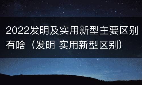 2022发明及实用新型主要区别有啥（发明 实用新型区别）