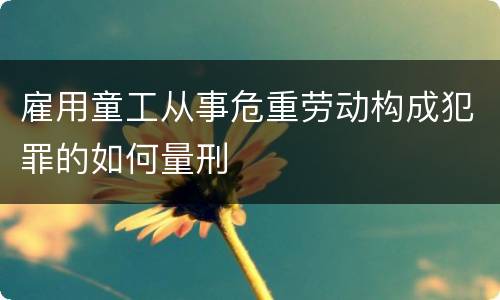 雇用童工从事危重劳动构成犯罪的如何量刑